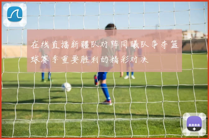 在线直播新疆队对阵同曦队争夺篮球赛季重要胜利的精彩对决