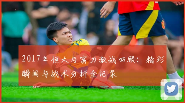 2017年恒大与富力激战回顾：精彩瞬间与战术分析全记录