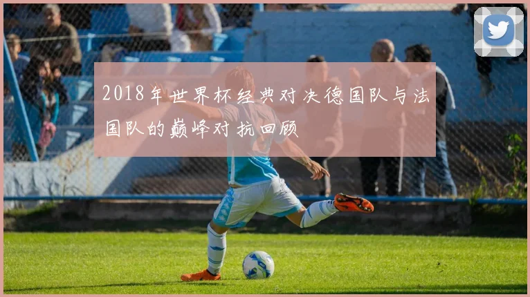 2018年世界杯经典对决德国队与法国队的巅峰对抗回顾