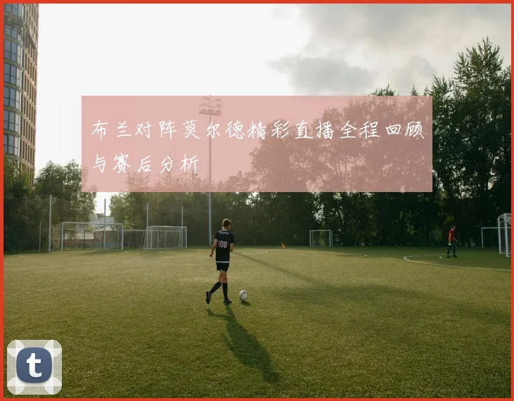 布兰对阵莫尔德精彩直播全程回顾与赛后分析