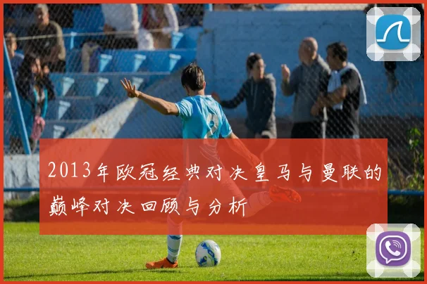 2013年欧冠经典对决皇马与曼联的巅峰对决回顾与分析