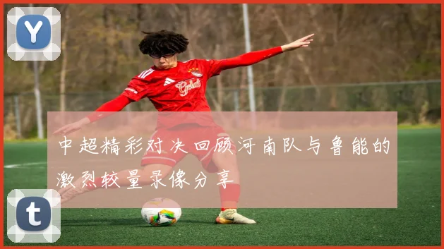 中超精彩对决回顾河南队与鲁能的激烈较量录像分享