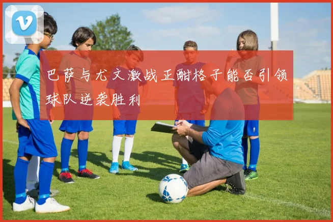 巴萨与尤文激战正酣格子能否引领球队逆袭胜利