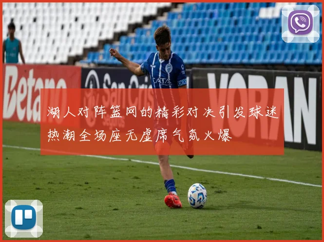 湖人对阵篮网的精彩对决引发球迷热潮全场座无虚席气氛火爆