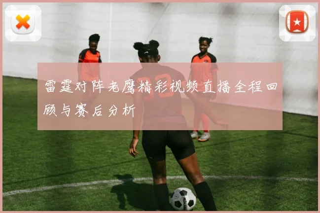 雷霆对阵老鹰精彩视频直播全程回顾与赛后分析