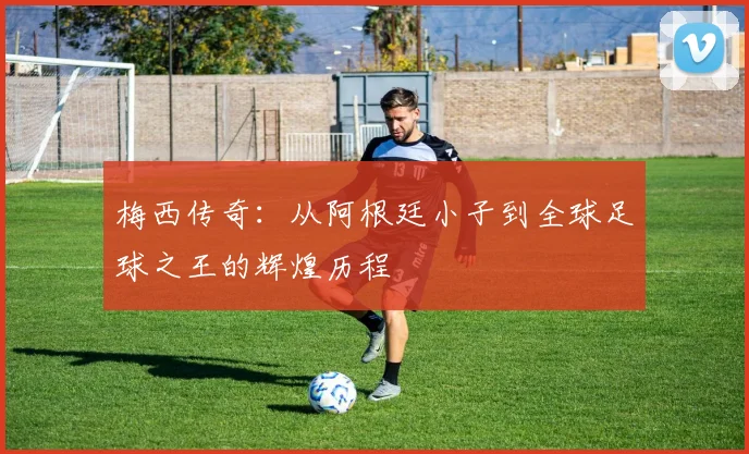 梅西传奇：从阿根廷小子到全球足球之王的辉煌历程