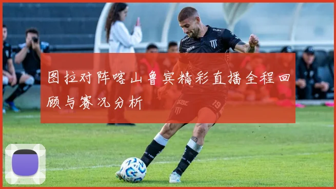 图拉对阵喀山鲁宾精彩直播全程回顾与赛况分析