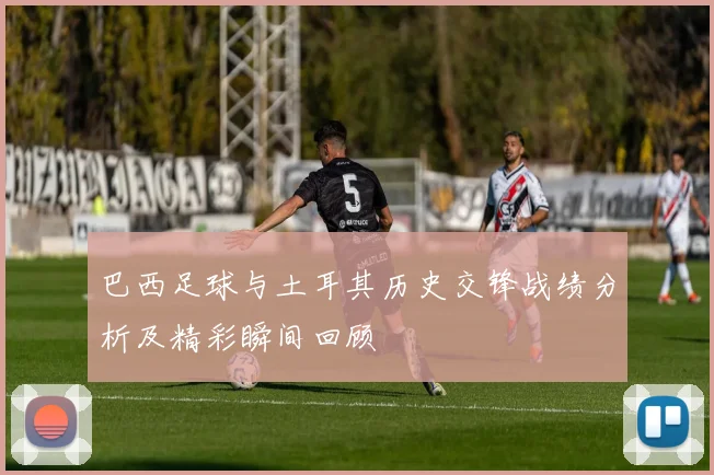 巴西足球与土耳其历史交锋战绩分析及精彩瞬间回顾
