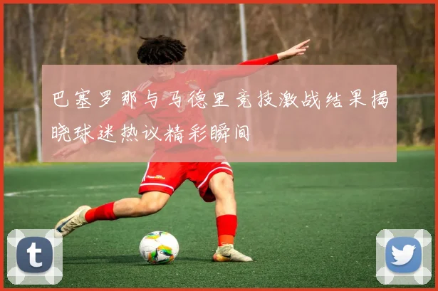 巴塞罗那与马德里竞技激战结果揭晓球迷热议精彩瞬间