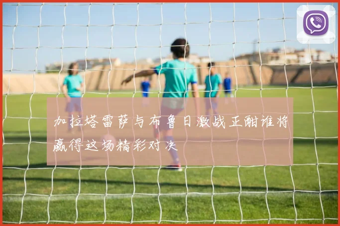 加拉塔雷萨与布鲁日激战正酣谁将赢得这场精彩对决
