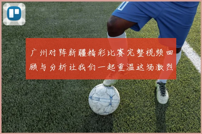 广州对阵新疆精彩比赛完整视频回顾与分析让我们一起重温这场激烈对决的每一个瞬间