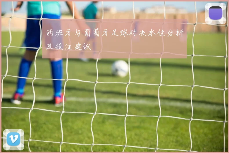 西班牙与葡萄牙足球对决水位分析及投注建议
