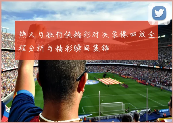 热火与独行侠精彩对决录像回放全程分析与精彩瞬间集锦