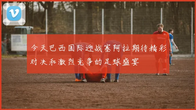 今天巴西国际迎战塞阿拉期待精彩对决和激烈竞争的足球盛宴