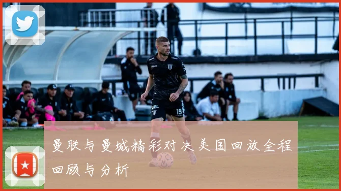 曼联与曼城精彩对决美国回放全程回顾与分析