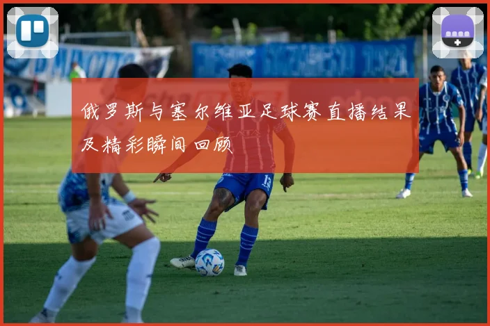 俄罗斯与塞尔维亚足球赛直播结果及精彩瞬间回顾