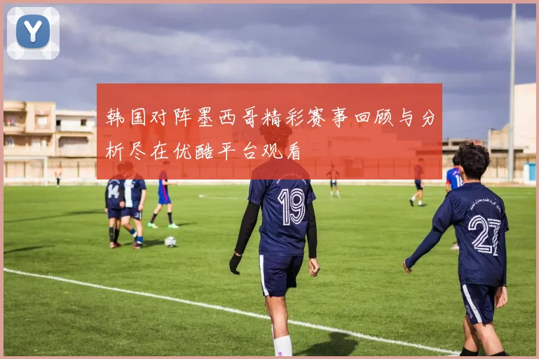 韩国对阵墨西哥精彩赛事回顾与分析尽在优酷平台观看