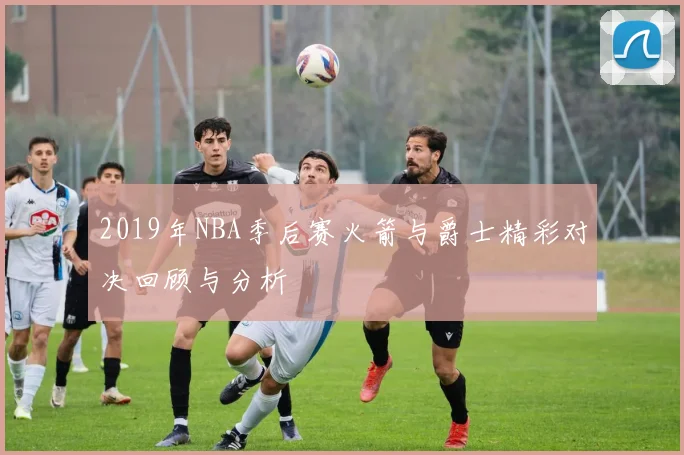 2019年NBA季后赛火箭与爵士精彩对决回顾与分析