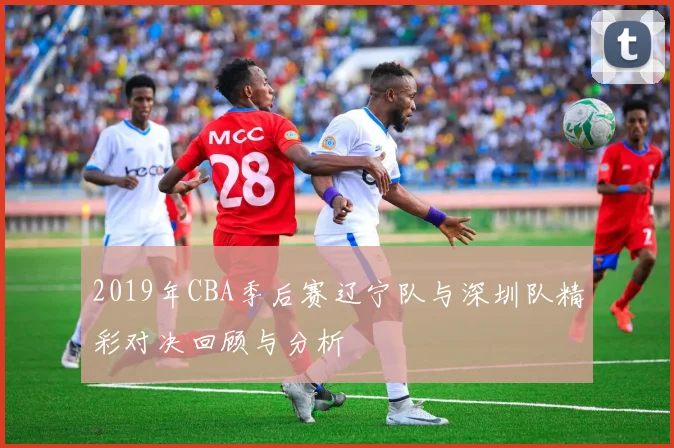 2019年CBA季后赛辽宁队与深圳队精彩对决回顾与分析