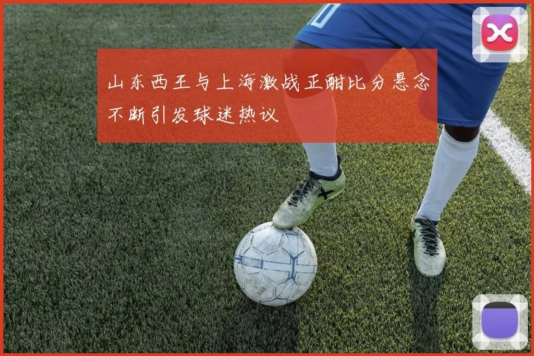 山东西王与上海激战正酣比分悬念不断引发球迷热议
