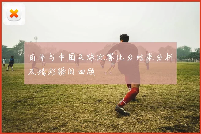 南非与中国足球比赛比分结果分析及精彩瞬间回顾