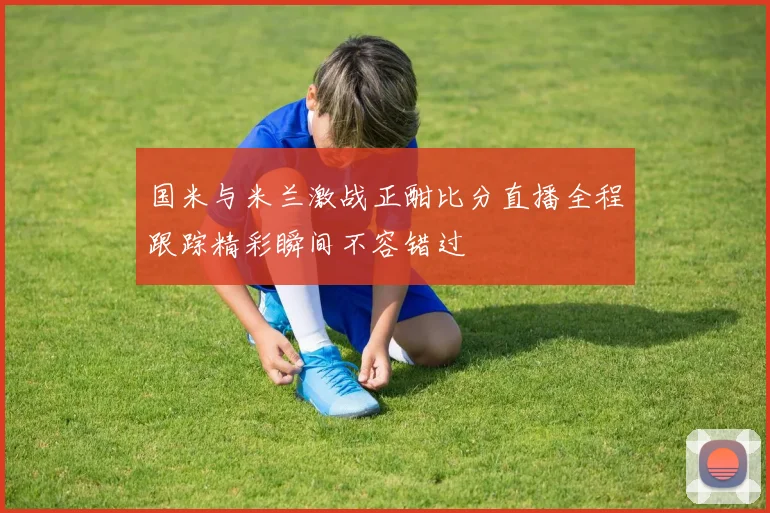 国米与米兰激战正酣比分直播全程跟踪精彩瞬间不容错过