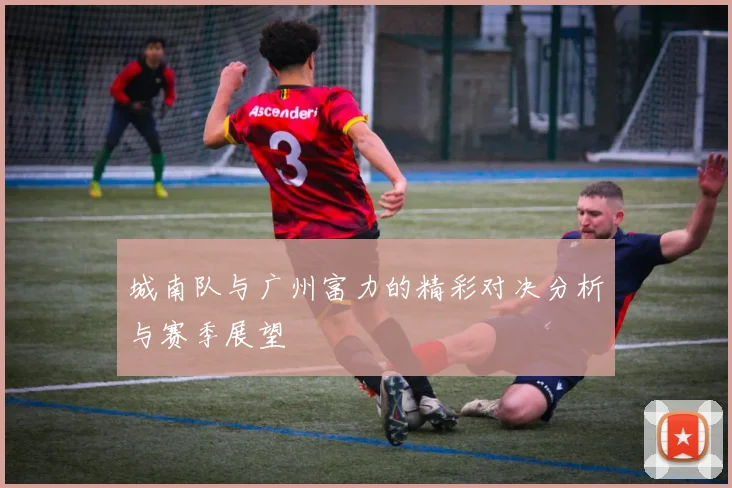 城南队与广州富力的精彩对决分析与赛季展望