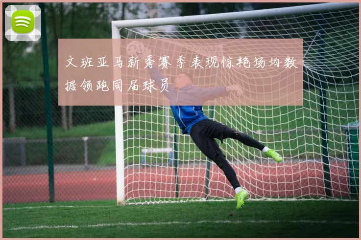 文班亚马新秀赛季表现惊艳场均数据领跑同届球员