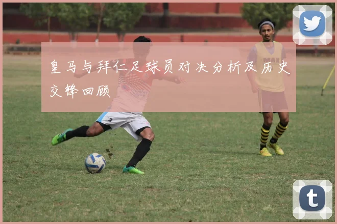 皇马与拜仁足球员对决分析及历史交锋回顾