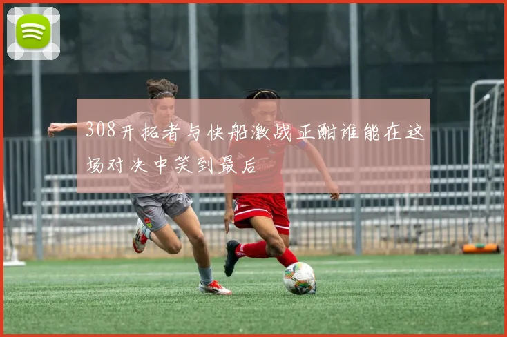 308开拓者与快船激战正酣谁能在这场对决中笑到最后