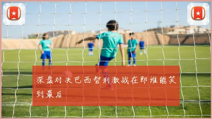 深盘对决巴西智利激战在即谁能笑到最后