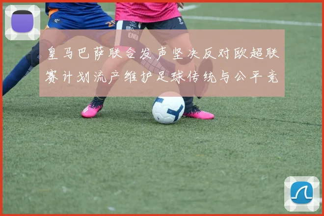 皇马巴萨联合发声坚决反对欧超联赛计划流产维护足球传统与公平竞争