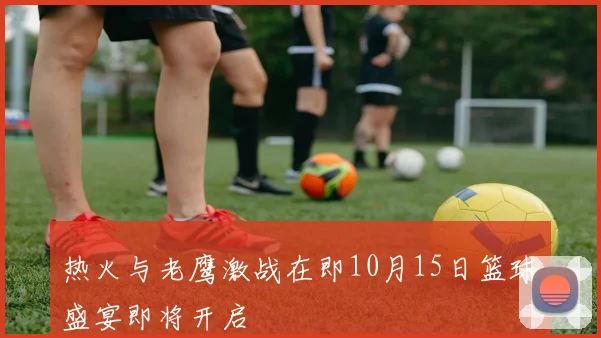 热火与老鹰激战在即10月15日篮球盛宴即将开启