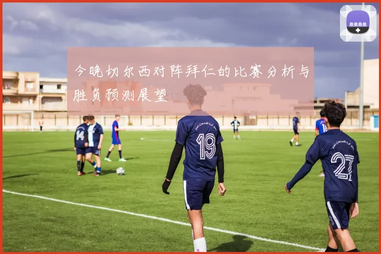 今晚切尔西对阵拜仁的比赛分析与胜负预测展望