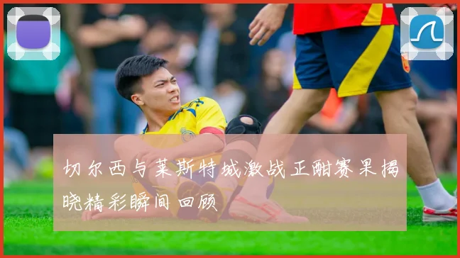 切尔西与莱斯特城激战正酣赛果揭晓精彩瞬间回顾