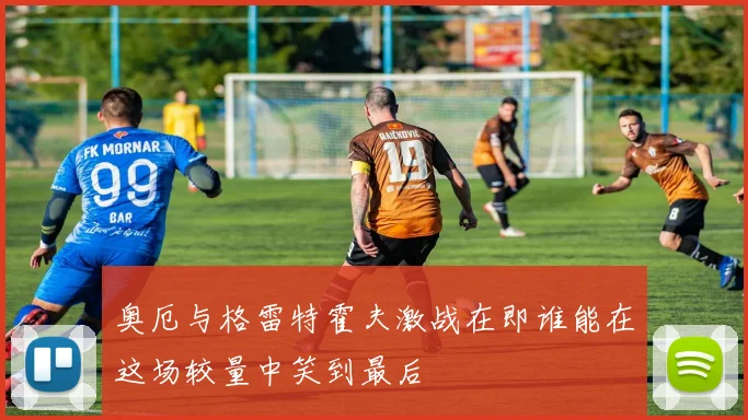 奥厄与格雷特霍夫激战在即谁能在这场较量中笑到最后