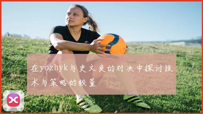 在yozhyk与史文良的对决中探讨技术与策略的较量